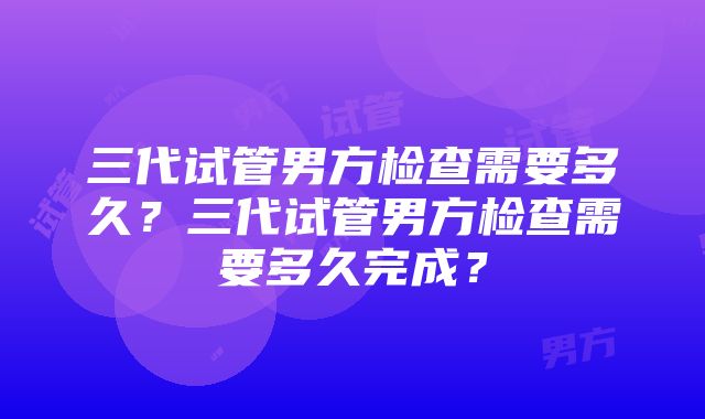 三代试管男方检查需要多久？三代试管男方检查需要多久完成？