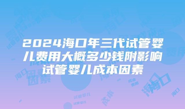 2024海口年三代试管婴儿费用大概多少钱附影响试管婴儿成本因素