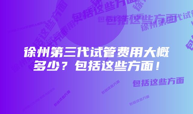 徐州第三代试管费用大概多少？包括这些方面！