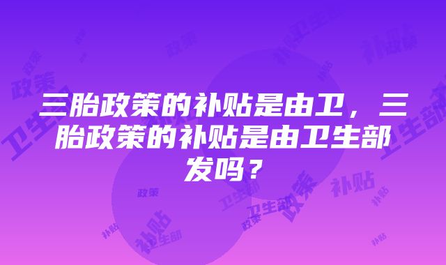 三胎政策的补贴是由卫，三胎政策的补贴是由卫生部发吗？