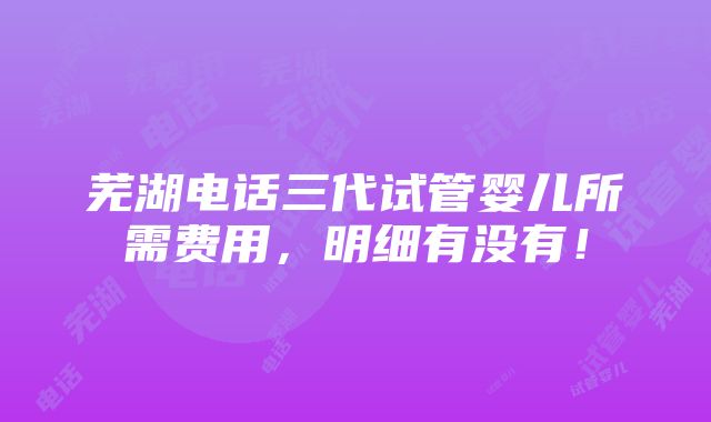 芜湖电话三代试管婴儿所需费用，明细有没有！