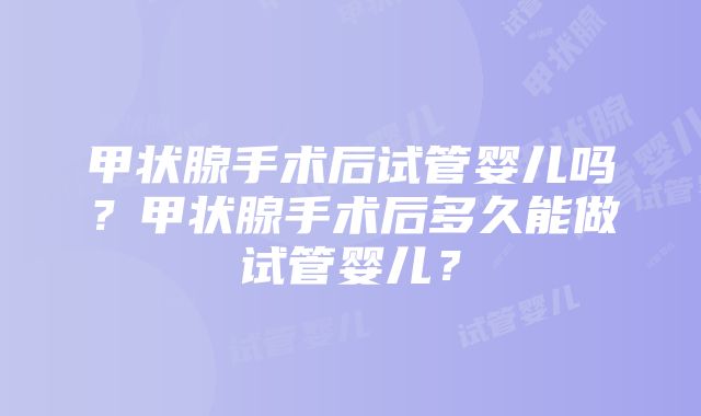 甲状腺手术后试管婴儿吗？甲状腺手术后多久能做试管婴儿？