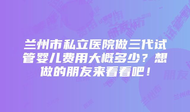 兰州市私立医院做三代试管婴儿费用大概多少？想做的朋友来看看吧！