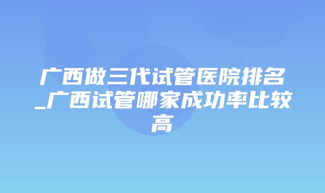 广西做三代试管医院排名_广西试管哪家成功率比较高