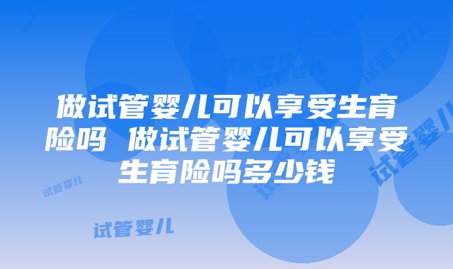 做试管婴儿可以享受生育险吗 做试管婴儿可以享受生育险吗多少钱