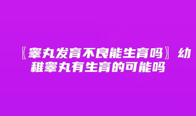 〖睾丸发育不良能生育吗〗幼稚睾丸有生育的可能吗