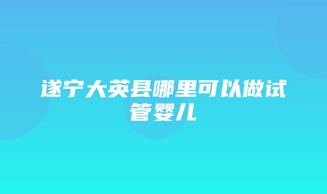 遂宁大英县哪里可以做试管婴儿