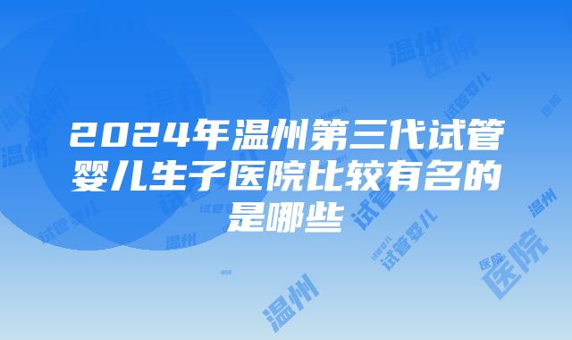 2024年温州第三代试管婴儿生子医院比较有名的是哪些