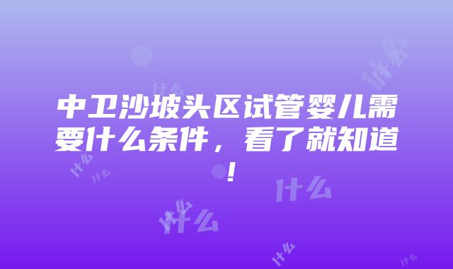 中卫沙坡头区试管婴儿需要什么条件，看了就知道！