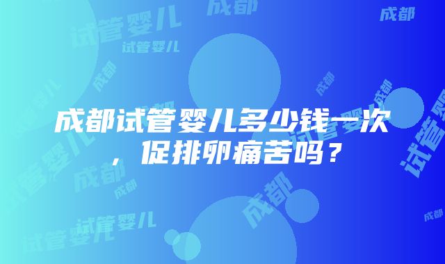 成都试管婴儿多少钱一次，促排卵痛苦吗？