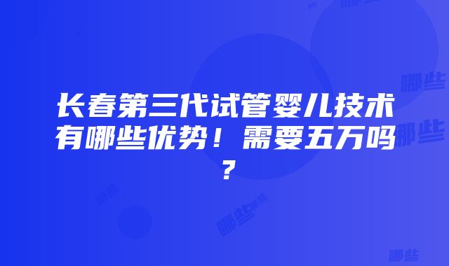 长春第三代试管婴儿技术有哪些优势！需要五万吗？