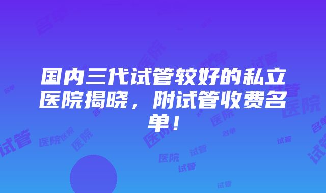 国内三代试管较好的私立医院揭晓，附试管收费名单！