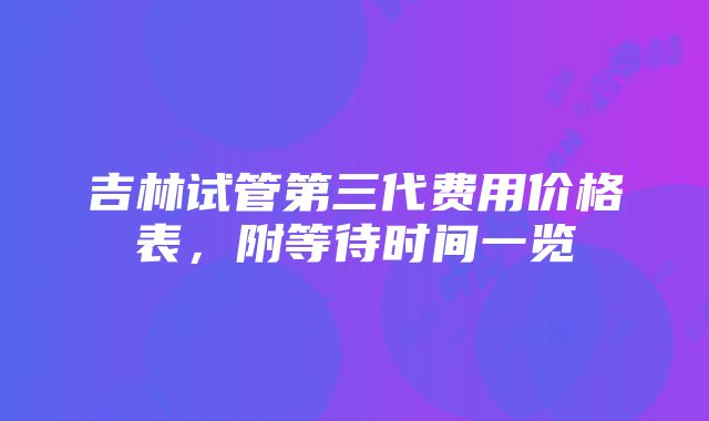 吉林试管第三代费用价格表，附等待时间一览