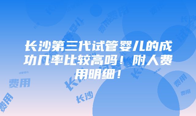 长沙第三代试管婴儿的成功几率比较高吗！附人费用明细！