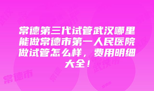 常德第三代试管武汉哪里能做常德市第一人民医院做试管怎么样，费用明细大全！