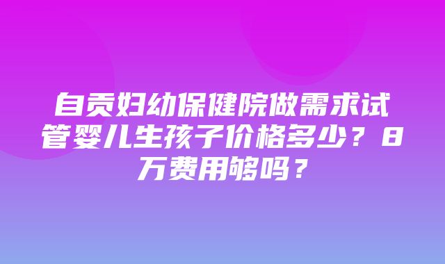 自贡妇幼保健院做需求试管婴儿生孩子价格多少？8万费用够吗？