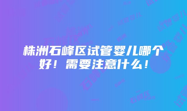 株洲石峰区试管婴儿哪个好！需要注意什么！