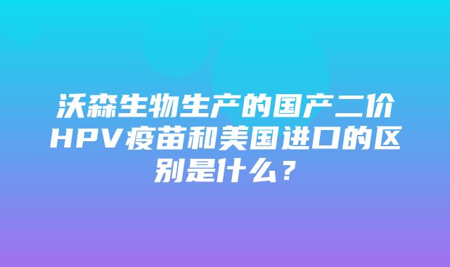 沃森生物生产的国产二价HPV疫苗和美国进口的区别是什么？