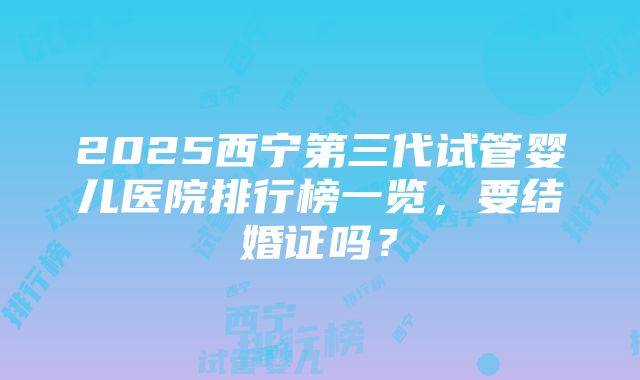 2025西宁第三代试管婴儿医院排行榜一览，要结婚证吗？