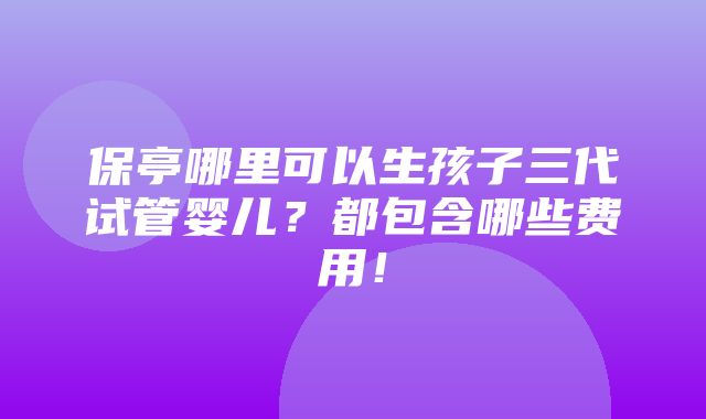 保亭哪里可以生孩子三代试管婴儿？都包含哪些费用！