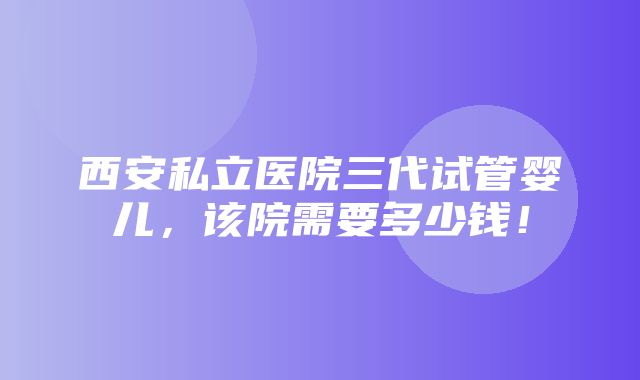 西安私立医院三代试管婴儿，该院需要多少钱！