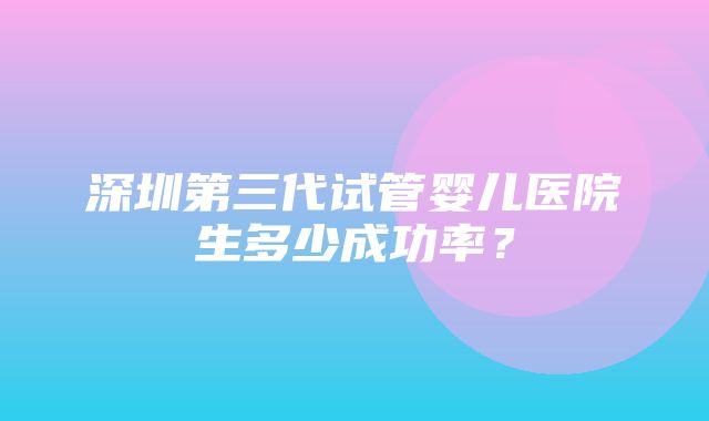 深圳第三代试管婴儿医院生多少成功率？