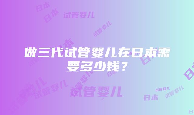 做三代试管婴儿在日本需要多少钱？