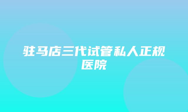 驻马店三代试管私人正规医院