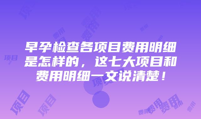 早孕检查各项目费用明细是怎样的，这七大项目和费用明细一文说清楚！