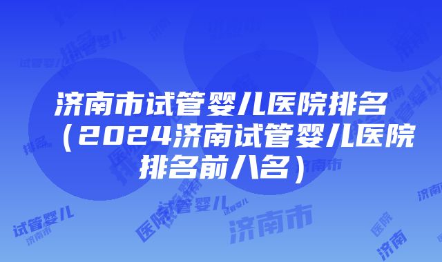 济南市试管婴儿医院排名（2024济南试管婴儿医院排名前八名）