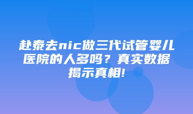 赴泰去nic做三代试管婴儿医院的人多吗？真实数据揭示真相!