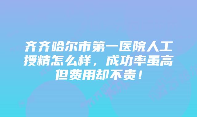 齐齐哈尔市第一医院人工授精怎么样，成功率虽高但费用却不贵！