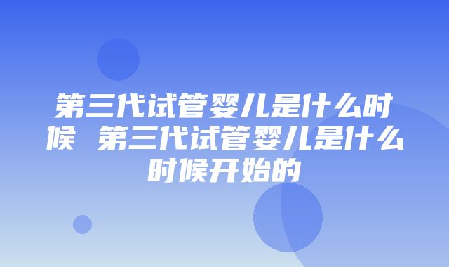 第三代试管婴儿是什么时候 第三代试管婴儿是什么时候开始的