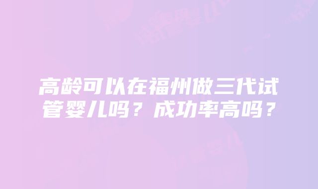 高龄可以在福州做三代试管婴儿吗？成功率高吗？