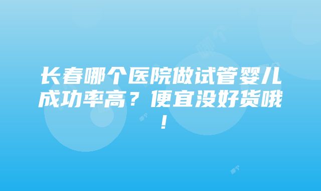 长春哪个医院做试管婴儿成功率高？便宜没好货哦！