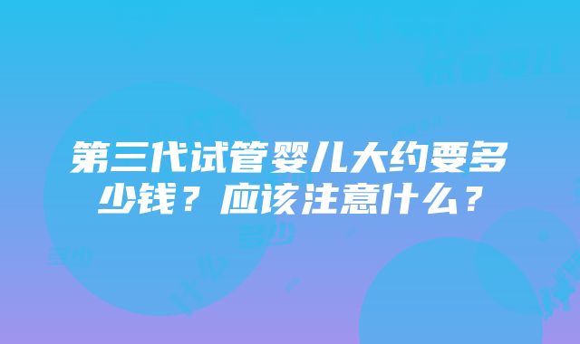 第三代试管婴儿大约要多少钱？应该注意什么？