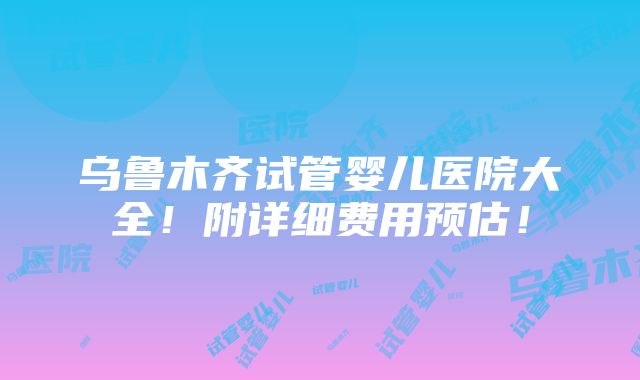 乌鲁木齐试管婴儿医院大全！附详细费用预估！