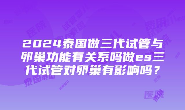 2024泰国做三代试管与卵巢功能有关系吗做es三代试管对卵巢有影响吗？