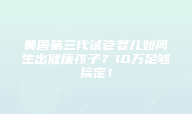 美国第三代试管婴儿如何生出健康孩子？10万足够搞定！