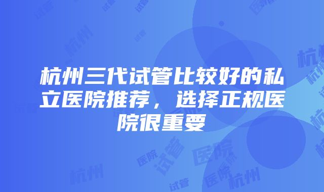 杭州三代试管比较好的私立医院推荐，选择正规医院很重要