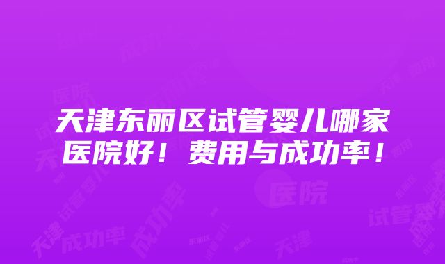 天津东丽区试管婴儿哪家医院好！费用与成功率！