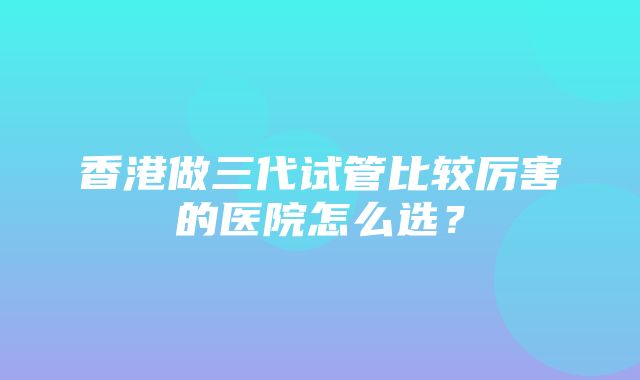 香港做三代试管比较厉害的医院怎么选？