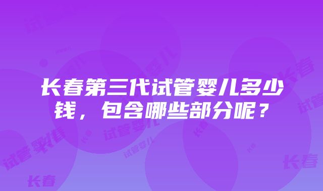 长春第三代试管婴儿多少钱，包含哪些部分呢？