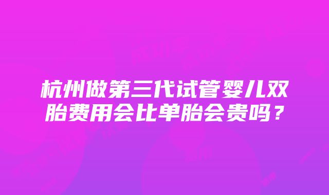 杭州做第三代试管婴儿双胎费用会比单胎会贵吗？