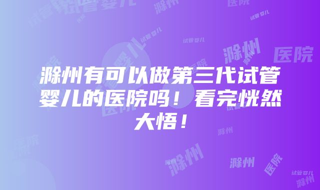 滁州有可以做第三代试管婴儿的医院吗！看完恍然大悟！