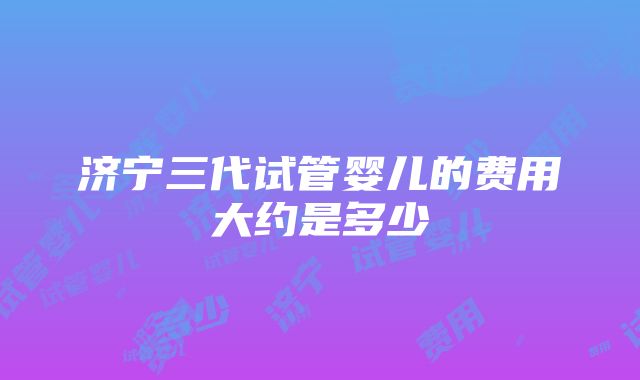 济宁三代试管婴儿的费用大约是多少