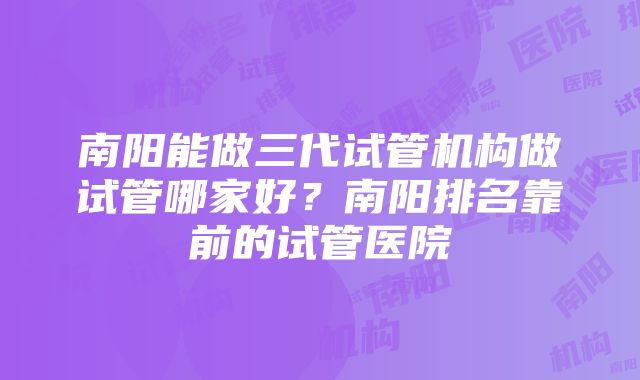 南阳能做三代试管机构做试管哪家好？南阳排名靠前的试管医院