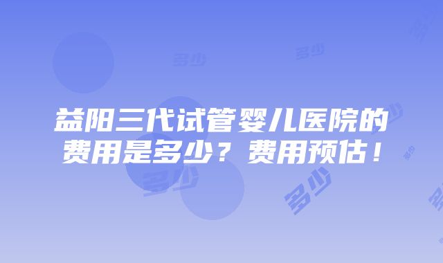 益阳三代试管婴儿医院的费用是多少？费用预估！