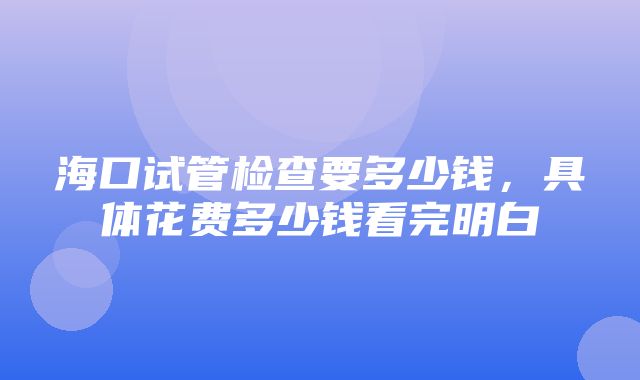 海口试管检查要多少钱，具体花费多少钱看完明白