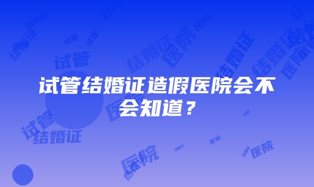 试管结婚证造假医院会不会知道？